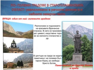 ВРАЦА- един от най- големите градове


                        Разположен в подножието
                         на красивата Врачанска
                       планина. В него се произвеж-
                       дат цимент, изкуствени торо-
                       ве за селското стопанство и
                                   др.




                       В центъра на града се издига
                       паметникът на големия бъл-
                         гарски борец за свобода
                                Христо Ботев.
                                            Паметникът на Христо Ботев
                                                     в града
 