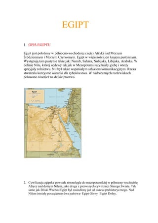 EGIPT
1. OPIS EGIPTU

Egipt jest położony w północno-wschodniej części Afryki nad Morzem
Śródziemnym i Morzem Czerwonym. Egipt w większości jest krajem pustynnym.
Występują tam pustynie takie jak: Namib, Sahara, Nubijska, Libijska, Arabska. W
dolinie Nilu, której wylewy tak jak w Mezopotamii użyźniały glebę i wtedy
sprzyjały rolnictwu. Nil był także wspaniałym szlakiem komunikacyjnym. Rzeka
stwarzała korzystne warunki dla rybołówstwa. W nadrzecznych rozlewiskach
polowano również na dzikie ptactwo.




2. Cywilizacja egipska powstała równolegle do mezopotamskiej w północno-wschodniej
   Afryce nad dolnym Nilem, jako druga z pierwszych cywilizacji Starego Świata. Tak
   samo jak Bliski Wschód Egipt był zasiedlony już od okresu prehistorycznego. Nad
   Nilem istniały początkowo dwa państwa- Egipt Górny i Egipt Dolny.
 