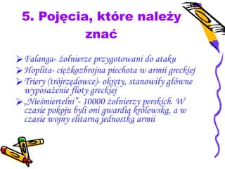 5. Pojęcia, które należy znać Falanga- żołnierze przygotowani do ataku Hoplita- ciężkozbrojna piechota w armii greckiej Triery (trójrzędowce)- okręty, stanowiły główne wyposażenie floty greckiej „ Nieśmiertelni”- 10000 żołnierzy perskich. W czasie pokoju byli oni gwardią królewską, a w czasie wojny elitarną jednostką armii 