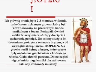 HOPLICI Ich główną bronią była 2-3 metrowa włócznia, zakończona żelaznym grotem, który był zrównoważony na przeciwnym końcu szpikulcem z brązu. Posiadali również krótki żelazny miecz służący do cięcia i zadawania pchnięć. Do osłony służyła im drewniana, pokryta z zewnątrz brązem, a od wewnątrz skórą, tarcza- HOPLON. Na głowie nosili hełmy z brązu, które często były ozdobione grzebieniem z końskiego włosia. Ciało chronił pancerz. Dolne części nóg osłaniały nagolenniki ukształtowane tak, aby imitowały muskuły. 