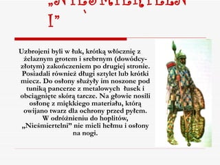 „ NIESMIERTELNI” Uzbrojeni byli w łuk, krótką włócznię z żelaznym grotem i srebrnym (dowódcy- złotym) zakończeniem po drugiej stronie. Posiadali również długi sztylet lub krótki miecz. Do osłony służyły im noszone pod tuniką pancerze z metalowych  łusek i obciągnięte skórą tarcze. Na głowie nosili osłonę z miękkiego materiału, którą owijano twarz dla ochrony przed pyłem. W odróżnieniu do hoplitów, „Nieśmiertelni” nie mieli hełmu i osłony na nogi. 