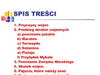SPIS TREŚCI 1. Przyczyny wojen 2. Przebieg działań wojennych a) powstanie jońskie b) Maraton c) Termopile d) Salamina e) Plateje f) Przylądek Mykale 3. Powstanie Związku Morskiego 4. Skutek wojen. 5. Pojęcia, które należy znać 6. Co jeszcze warto wiedzieć? 