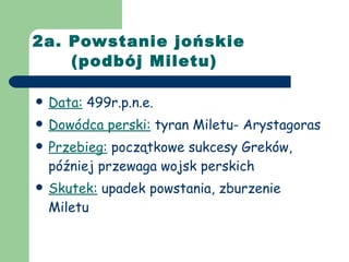 2a. Powstanie jońskie    (podbój Miletu) Data:  499r.p.n.e. Dowódca perski:  tyran Miletu- Arystagoras Przebieg:  początkowe sukcesy Greków, później przewaga wojsk perskich Skutek:  upadek powstania, zburzenie Miletu 