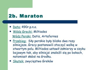 2b. Maraton Data:  490r.p.n.e. Wódz Grecki:  Miltiades Wódz Perski:  Datis, Artafernes Przebieg:   Siły perskie były blisko dwa razy silniejsze. Grecy postanowili stoczyć walkę w otwartym polu. Miltiades ustawił żołnierzy w szyku bojowym tak, aby silniejsi znaleźli się po bokach, natomiast słabsi na środku. Skutek:  zwycięstwo Greków 