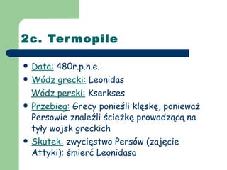2c. Termopile Data:  480r.p.n.e. Wódz grecki:  Leonidas Wódz perski:  Kserkses Przebieg:  Grecy ponieśli klęskę, ponieważ Persowie znaleźli ścieżkę prowadzącą na tyły wojsk greckich Skutek:  zwycięstwo Persów (zajęcie Attyki); śmierć Leonidasa 