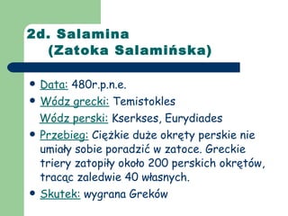 2d. Salamina    (Zatoka Salamińska) Data:  480r.p.n.e. Wódz grecki:  Temistokles Wódz perski:  Kserkses, Eurydiades Przebieg:  Ciężkie duże okręty perskie nie umiały sobie poradzić w zatoce. Greckie triery zatopiły około 200 perskich okrętów, tracąc zaledwie 40 własnych. Skutek:  wygrana Greków 