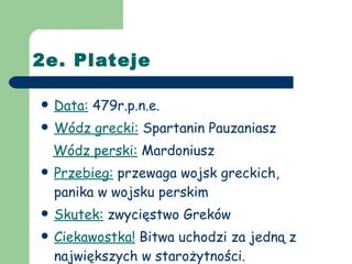 2e. Plateje Data:  479r.p.n.e. Wódz grecki:  Spartanin Pauzaniasz Wódz perski:  Mardoniusz Przebieg:  przewaga wojsk greckich, panika w wojsku perskim Skutek:  zwycięstwo Greków Ciekawostka!  Bitwa uchodzi za jedną z największych w starożytności. 