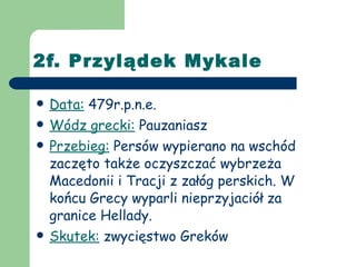 2f. Przylądek Mykale Data:  479r.p.n.e. Wódz grecki:  Pauzaniasz Przebieg:  Persów wypierano na wschód zaczęto także oczyszczać wybrzeża Macedonii i Tracji z załóg perskich. W końcu Grecy wyparli nieprzyjaciół za granice Hellady. Skutek:  zwycięstwo Greków 