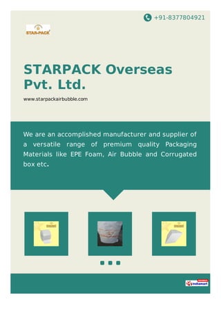 +91-8377804921
STARPACK Overseas
Pvt. Ltd.
www.starpackairbubble.com
We are an accomplished manufacturer and supplier of
a versatile range of premium quality Packaging
Materials like EPE Foam, Air Bubble and Corrugated
box etc.
 