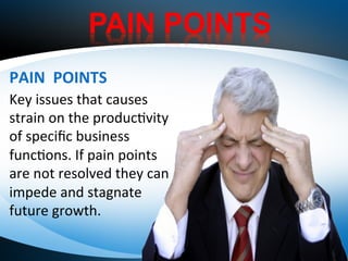 PAIN POINTS
30K	
   40K	
  Key	
  issues	
  that	
  causes	
  
strain	
  on	
  the	
  produc1vity	
  
of	
  speciﬁc	
  business	
  
func1ons.	
  If	
  pain	
  points	
  
are	
  not	
  resolved	
  they	
  can	
  
impede	
  and	
  stagnate	
  
future	
  growth.	
  
PAIN	
  	
  POINTS	
  
 