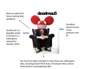 Done an advert for
Sonos (selling their
speakers).

                                                              Canadian
                                                              electro-house
deadmau5 is a                                                 music
playable avatar                                               producer and
in DJ Hero 2, a                                               DJ
video game
released in
October 2010.




               His music has been included in more than one video game
               title, including Grand Theft Auto: Chinatown Wars, Grand
               Theft Auto IV and GoldenEye 007.
 