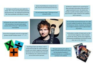 He’s been on 3 of his own tours within his
career. The ‘÷’ Tour is his most recent and third
worldconcerttour. He isplannedon performing
202 shows worldwide, with 80 just in Europe.
Genres that Ed Sheeran is known for are
Pop, AcousticandContemporaryfolkmusic.
Some of hisiconography andeasily recognisable
symbols include his album covers: ‘+’, ‘÷’, ‘x’.
Ed Sheeran’s website has his upcoming tour
dates and ticket information as the very first
page to promote his tour. His website also
includes a number of latest updates and news
about himself in order to keep his fans updated
with his persona.
He has done a number of shoots and is on the
cover of many magazines. Some examples
include: GQ, Vanity, and the music magazines;
RollingstonesandBillboard.All of whichinclude
close-ups or mid- shots him.
On hismultiple socialmediaaccounts, he is able
to furtherupdate hisaudience.He has a number
of followerson Twitter, Facebook, YouTube and
his Instagram followers total to approximately
15.9 million.
According to Dyers star theory, a star is
constructed through the media; examples
include musicvideos,magazines,advertising.
Ed Sheeran can be related to this as all that
we as audiences see is what he chooses to
put out there and his persona.
Ed Sheeran has won a total of 45 awards out of
110 nominations. His most recent award
involves Artist of the year – 2017 at the MTV
music awards.
His most popular song is ‘Thinking out loud’
released in 2014.
Through marketing, Ed is able to
further promote himself and his work.
His merchandise (hoodies/ t-
shirts/wristbands etc.) is available for
purchase on his website.
 