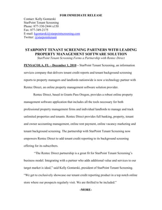 FOR IMMEDIATE RELEASE
Contact: Kelly Gontarski
StarPoint Tenant Screening
Phone: 877-330-2444 x150
Fax: 877-349-2175
E-mail: kgontarski@starpointscreening.com
Twitter: @starpointtenant


 STARPOINT TENANT SCREENING PARTNERS WITH LEADING
     PROPERTY MANAGEMENT SOFTWARE SOLUTION
           StarPoint Tenant Screening Forms a Partnership with Rentec Direct

PENSACOLA, FL – December 1, 2010 – StarPoint Tenant Screening, an information

services company that delivers tenant credit reports and tenant background screening

reports to property managers and landlords nationwide is now a technology partner with

Rentec Direct, an online property management software solution provider.

        Rentec Direct, based in Grants Pass Oregon, provides a robust online property

management software application that includes all the tools necessary for both

professional property management firms and individual landlords to manage and track

unlimited properties and tenants. Rentec Direct provides full banking, property, tenant

and owner accounting management, online rent payment, online vacancy marketing and

tenant background screening. The partnership with StarPoint Tenant Screening now

empowers Rentec Direct to add tenant credit reporting to its background screening

offering for its subscribers.

        “The Rentec Direct partnership is a great fit for StarPoint Tenant Screening’s

business model. Integrating with a partner who adds additional value and services to our

target market is ideal,” said Kelly Gontarski, president of StarPoint Tenant Screening.

“We get to exclusively showcase our tenant credit reporting product in a top notch online

store where our prospects regularly visit. We are thrilled to be included.”

                                             -MORE-
 