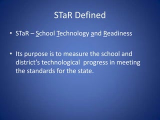 STaR DefinedSTaR – School Technology and Readiness Its purpose is to measure the school and district’s technological  progress in meeting the standards for the state.