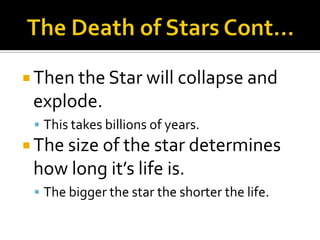 The Death of Stars Cont…Then the Star will collapse and explode.This takes billions of years. The size of the star determines how long it’s life is.The bigger the star the shorter the life.