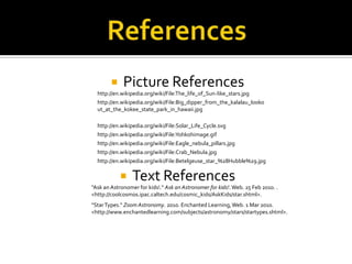 ReferencesPicture ReferencesText Referenceshttp://en.wikipedia.org/wiki/File:The_life_of_Sun-like_stars.jpghttp://en.wikipedia.org/wiki/File:Big_dipper_from_the_kalalau_lookout_at_the_kokee_state_park_in_hawaii.jpghttp://en.wikipedia.org/wiki/File:Solar_Life_Cycle.svghttp://en.wikipedia.org/wiki/File:Yohkohimage.gifhttp://en.wikipedia.org/wiki/File:Eagle_nebula_pillars.jpghttp://en.wikipedia.org/wiki/File:Crab_Nebula.jpghttp://en.wikipedia.org/wiki/File:Betelgeuse_star_%28Hubble%29.jpg"Ask an Astronomer for kids!." Ask an Astronomer for kids!. Web. 25 Feb 2010. . <http://coolcosmos.ipac.caltech.edu/cosmic_kids/AskKids/star.shtml>. "Star Types." Zoom Astronomy. 2010. Enchanted Learning, Web. 1 Mar 2010. <http://www.enchantedlearning.com/subjects/astronomy/stars/startypes.shtml>. 