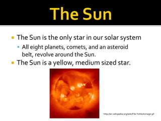 The SunThe Sun is the only star in our solar systemAll eight planets, comets, and an asteroid belt, revolve around the Sun.The Sun is a yellow, medium sized star. http://en.wikipedia.org/wiki/File:Yohkohimage.gif
