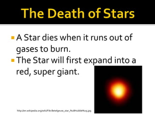 The Death of StarsA Star dies when it runs out of gases to burn.The Star will first expand into a red, super giant.  http://en.wikipedia.org/wiki/File:Betelgeuse_star_%28Hubble%29.jpg