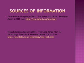 Sources of informationTexas Education Agency (2002). The Texas Star Chart.  Retrieved March 5,2011 from http://tea.state.tx.us/starchartTexas Education Agency (2002).  The Long-Range Plan for Technology, 2006-2020. Retrieved March 5,2011 from http://tea.state.tx.us/technology/lrpt_lrpt.html