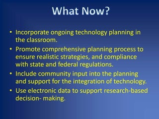 Incorporate ongoing technology planning in the classroom.Promote comprehensive planning process to ensure realistic strategies, and compliance with state and federal regulations.Include community input into the planning and support for the integration of technology. Use electronic data to support research-based decision- making.What Now?