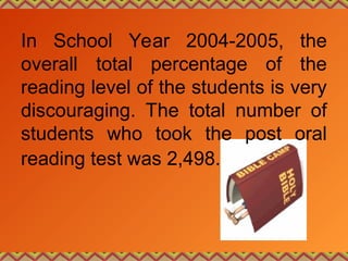 In School Year 2004-2005, the
overall total percentage of the
reading level of the students is very
discouraging. The total number of
students who took the post oral
reading test was 2,498.
 