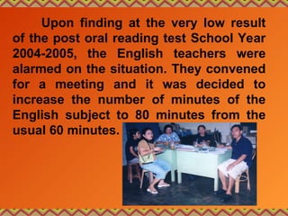 Upon finding at the very low result
of the post oral reading test School Year
2004-2005, the English teachers were
alarmed on the situation. They convened
for a meeting and it was decided to
increase the number of minutes of the
English subject to 80 minutes from the
usual 60 minutes.
 