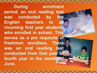 During enrolment
period, an oral reading test
was conducted by the
English teachers to all
incoming first year students
who enrolled in school. This
serves as a pre requisite of
freshmen enrollees. There
was an oral reading test
conducted from first year to
fourth year in the month of
June.
 