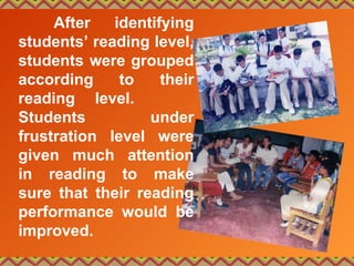 After identifying
students’ reading level,
students were grouped
according to their
reading level.
Students under
frustration level were
given much attention
in reading to make
sure that their reading
performance would be
improved.
 