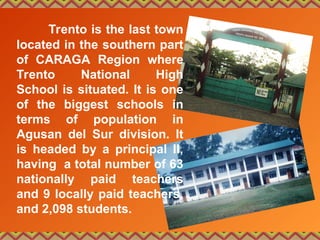 Trento is the last town
located in the southern part
of CARAGA Region where
Trento National High
School is situated. It is one
of the biggest schools in
terms of population in
Agusan del Sur division. It
is headed by a principal II,
having a total number of 63
nationally paid teachers
and 9 locally paid teachers,
and 2,098 students.
 