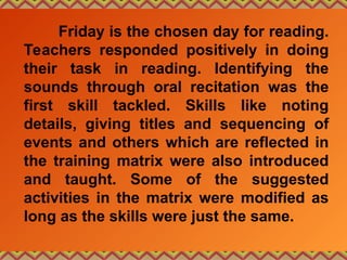 Friday is the chosen day for reading.
Teachers responded positively in doing
their task in reading. Identifying the
sounds through oral recitation was the
first skill tackled. Skills like noting
details, giving titles and sequencing of
events and others which are reflected in
the training matrix were also introduced
and taught. Some of the suggested
activities in the matrix were modified as
long as the skills were just the same.
 