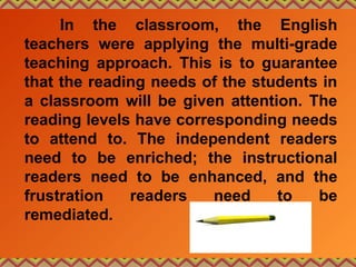 In the classroom, the English
teachers were applying the multi-grade
teaching approach. This is to guarantee
that the reading needs of the students in
a classroom will be given attention. The
reading levels have corresponding needs
to attend to. The independent readers
need to be enriched; the instructional
readers need to be enhanced, and the
frustration readers need to be
remediated.
 