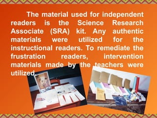 The material used for independent
readers is the Science Research
Associate (SRA) kit. Any authentic
materials were utilized for the
instructional readers. To remediate the
frustration readers, intervention
materials made by the teachers were
utilized.
 