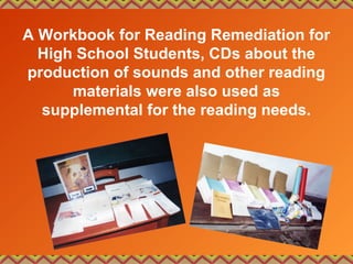 A Workbook for Reading Remediation for
High School Students, CDs about the
production of sounds and other reading
materials were also used as
supplemental for the reading needs.
 