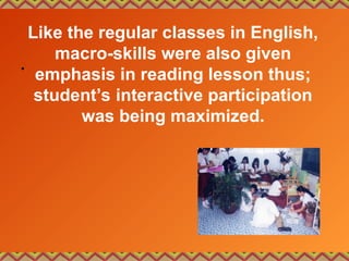 Like the regular classes in English,
macro-skills were also given
emphasis in reading lesson thus;
student’s interactive participation
was being maximized.
•
 
