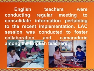 English teachers were
conducting regular meeting to
consolidate information pertaining
to the recent implementation. LAC
session was conducted to foster
collaboration and camaraderie
among the English teachers.
 