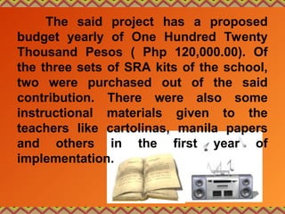 The said project has a proposed
budget yearly of One Hundred Twenty
Thousand Pesos ( Php 120,000.00). Of
the three sets of SRA kits of the school,
two were purchased out of the said
contribution. There were also some
instructional materials given to the
teachers like cartolinas, manila papers
and others in the first year of
implementation.
 