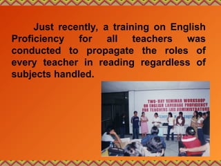 Just recently, a training on English
Proficiency for all teachers was
conducted to propagate the roles of
every teacher in reading regardless of
subjects handled.
 