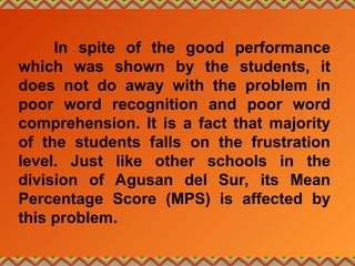 In spite of the good performance
which was shown by the students, it
does not do away with the problem in
poor word recognition and poor word
comprehension. It is a fact that majority
of the students falls on the frustration
level. Just like other schools in the
division of Agusan del Sur, its Mean
Percentage Score (MPS) is affected by
this problem.
 