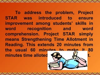 To address the problem, Project
STAR was introduced to ensure
improvement among students’ skills in
word recognition and word
comprehension. Project STAR simply
means Strengthening Time Allotment in
Reading. This extends 20 minutes from
the usual 60 minutes to make it 80
minutes time alloted for English subject.
 