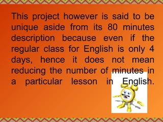 This project however is said to be
unique aside from its 80 minutes
description because even if the
regular class for English is only 4
days, hence it does not mean
reducing the number of minutes in
a particular lesson in English.
 