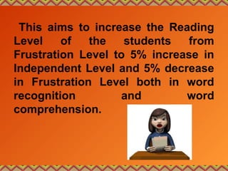 This aims to increase the Reading
Level of the students from
Frustration Level to 5% increase in
Independent Level and 5% decrease
in Frustration Level both in word
recognition and word
comprehension.
 