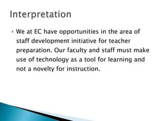 We at EC have opportunities in the area of staff development initiative for teacher preparation. Our faculty and staff must make use of technology as a tool for learning and not a novelty for instruction. 