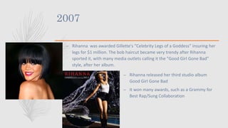 2007
– Rihanna was awarded Gillette's ”Celebrity Legs of a Goddess” insuring her
legs for $1 million. The bob haircut became very trendy after Rihanna
sported it, with many media outlets calling it the "Good Girl Gone Bad"
style, after her album.
– Rihanna released her third studio album
Good Girl Gone Bad
– It won many awards, such as a Grammy for
Best Rap/Sung Collaboration
 