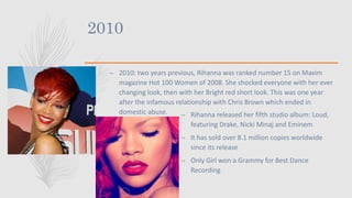 2010
– 2010: two years previous, Rihanna was ranked number 15 on Maxim
magazine Hot 100 Women of 2008. She shocked everyone with her ever
changing look, then with her Bright red short look. This was one year
after the infamous relationship with Chris Brown which ended in
domestic abuse. – Rihanna released her fifth studio album: Loud,
featuring Drake, Nicki Minaj and Eminem
– It has sold over 8.1 million copies worldwide
since its release
– Only Girl won a Grammy for Best Dance
Recording
 