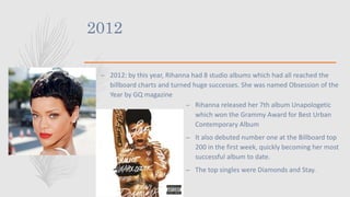 2012
– 2012: by this year, Rihanna had 8 studio albums which had all reached the
billboard charts and turned huge successes. She was named Obsession of the
Year by GQ magazine
– Rihanna released her 7th album Unapologetic
which won the Grammy Award for Best Urban
Contemporary Album
– It also debuted number one at the Billboard top
200 in the first week, quickly becoming her most
successful album to date.
– The top singles were Diamonds and Stay.
 