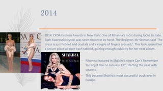2014
– 2014 CFDA Fashion Awards in New York: One of Rihanna's most daring looks to date.
Each Swarovski crystal was sewn onto the by hand. The designer, Mr Selman said 'The
dress is just fishnet and crystals and a couple of fingers crossed,'. This look scored her
a secure place all over each tabloid, gaining enough publicity for her next album.
– Rihanna featured in Shakira’s single Can’t Remember
To Forget You on January 13th, starting the year with
success.
– This became Shakira’s most successful track ever in
Europe.
 