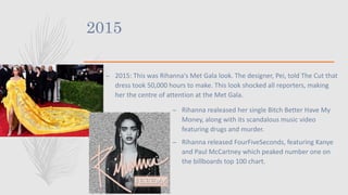 2015
– 2015: This was Rihanna's Met Gala look. The designer, Pei, told The Cut that
dress took 50,000 hours to make. This look shocked all reporters, making
her the centre of attention at the Met Gala.
– Rihanna realeased her single Bitch Better Have My
Money, along with its scandalous music video
featuring drugs and murder.
– Rihanna released FourFiveSeconds, featuring Kanye
and Paul McCartney which peaked number one on
the billboards top 100 chart.
 