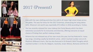 2017 (Present)
– now with her own clothing and shoe line sold in all major high street shops across
the globe. This was her dress for the 2017 Grammys, showcasing her wing tattoo
(left). Rihanna’s net worth was reportedly $75 million in 2016 according to Forbes.
– She has recently released her new makeup line Fenty Beauty which has been
extremely successful for its inclusivity and diversity, offering everyone an equal
chance of finding their perfect makeup shades.
– Rihanna has not released any of her own music this year, but has featured in many
top songs, including Loyalty by Kendrick Lamar, which reached number one at US
Rhythmic Billboard charts. She has also featured in DJ Khaled’s Wild Thoughts which
reached number 1 in the UK, Belgium, Australia, Israel, Mexico, Romania and the US
 