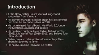 Introduction
 Justin Drew Bieber is a 21 year old singer and
songwriter from Canada
 His current manager Scooter Braun first discovered
him from his YouTube videos in 2007
 He has released four albums: My World 2.0, Under
the Mistletoe, Journals and Believe
 He has been on three tours: Urban Behaviour Tour
(2009), My World Tour (2010-2011) and Believe Tour
(2012-2013)
 Bieber has also released two documentary films
about his journey to fame
 He has 67.5million followers on twitter
 