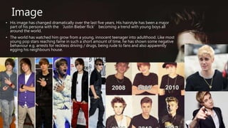 Image
• His image has changed dramatically over the last five years. His hairstyle has been a major
part of his persona with the ‘Justin Bieber flick’ becoming a trend with young boys all
around the world.
• The world has watched him grow from a young, innocent teenager into adulthood. Like most
young pop stars reaching fame in such a short amount of time, he has shown some negative
behaviour e.g. arrests for reckless driving / drugs, being rude to fans and also apparently
egging his neighbours house.
 